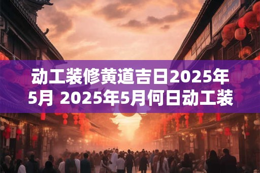 动工装修黄道吉日2025年5月 2025年5月何日动工装修