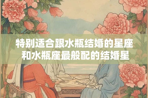 特别适合跟水瓶结婚的星座 和水瓶座最般配的结婚星座 特别适合跟水瓶结婚的星座 和水瓶座最般配的结婚星座