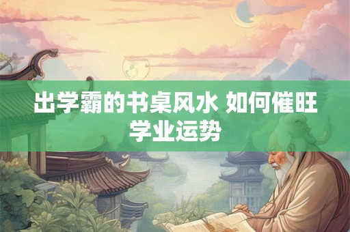 出学霸的书桌风水 如何催旺学业运势