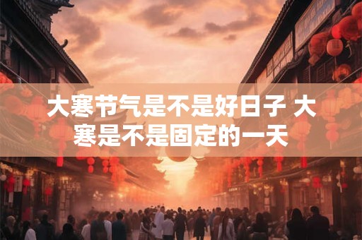 大寒节气是不是好日子 大寒是不是固定的一天