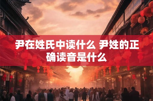 尹在姓氏中读什么 尹姓的正确读音是什么