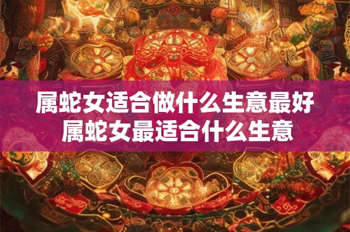 属蛇女适合做什么生意最好 属蛇女最适合什么生意