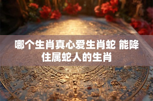 哪个生肖真心爱生肖蛇 能降住属蛇人的生肖