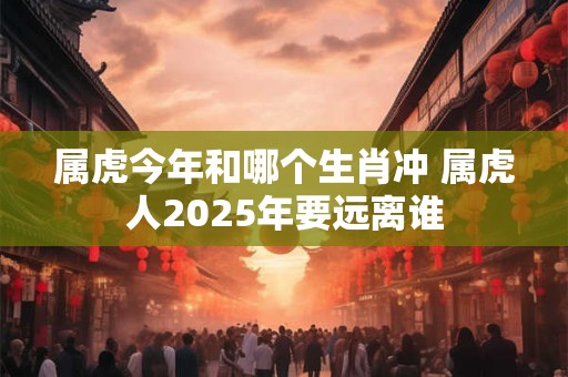 属虎今年和哪个生肖冲 属虎人2025年要远离谁