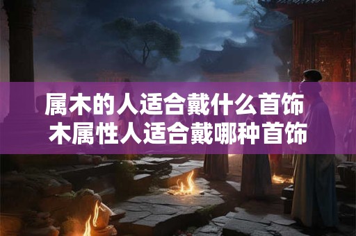 属木的人适合戴什么首饰 木属性人适合戴哪种首饰 属木的人适合戴什么首饰 木属性人适合戴哪种首饰