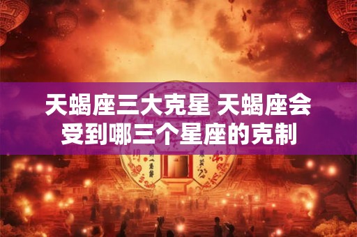 天蝎座三大克星 天蝎座会受到哪三个星座的克制