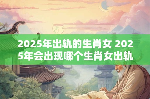 2025年出轨的生肖女 2025年会出现哪个生肖女出轨