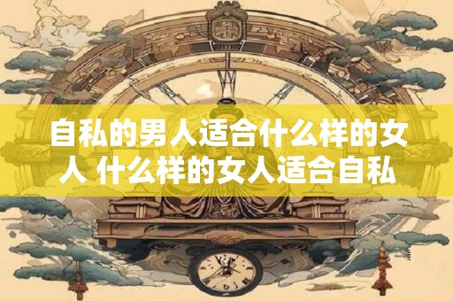 自私的男人适合什么样的女人 什么样的女人适合自私的男人