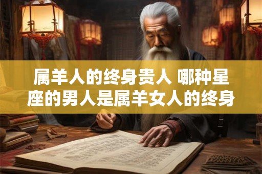 属羊人的终身贵人 哪种星座的男人是属羊女人的终身贵人