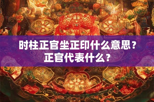 时柱正官坐正印什么意思？正官代表什么？