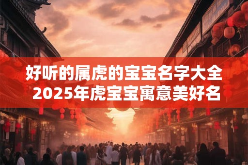 好听的属虎的宝宝名字大全 2025年虎宝宝寓意美好名