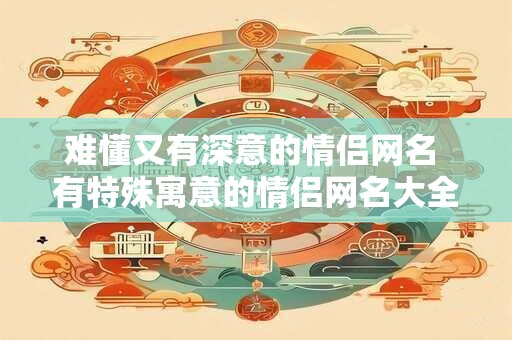 难懂又有深意的情侣网名 有特殊寓意的情侣网名大全