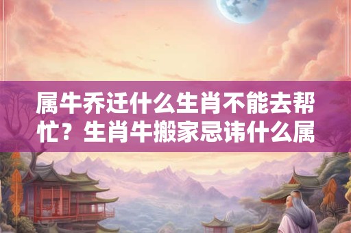 属牛乔迁什么生肖不能去帮忙？生肖牛搬家忌讳什么属相