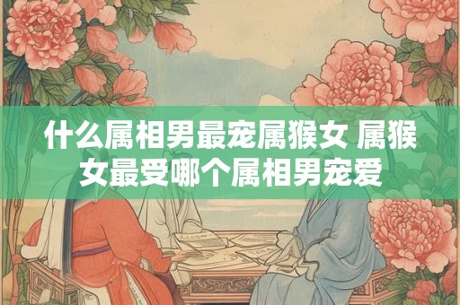 什么属相男最宠属猴女 属猴女最受哪个属相男宠爱