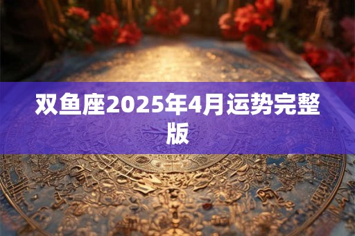 双鱼座2025年4月运势完整版 双鱼座2025年4月运势完整版
