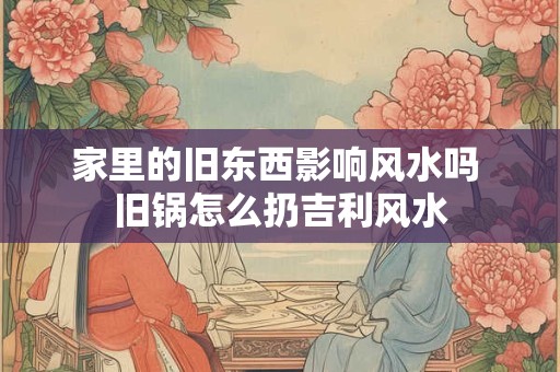 家里的旧东西影响风水吗 旧锅怎么扔吉利风水