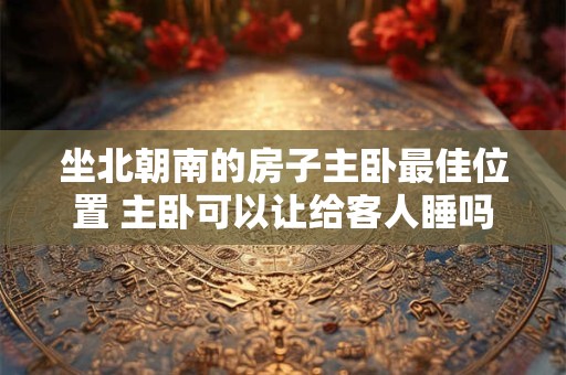 坐北朝南的房子主卧最佳位置 主卧可以让给客人睡吗