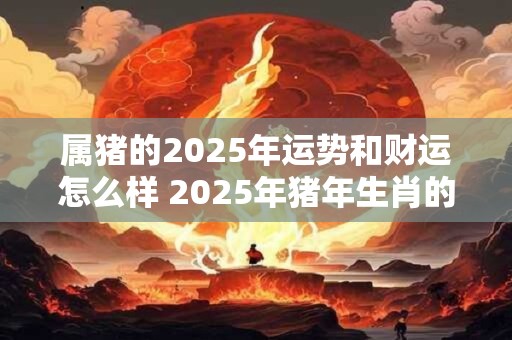 属猪的2025年运势和财运怎么样 2025年猪年生肖的运势和财运如何