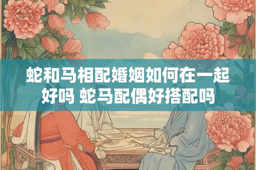 蛇和马相配婚姻如何在一起好吗 蛇马配偶好搭配吗