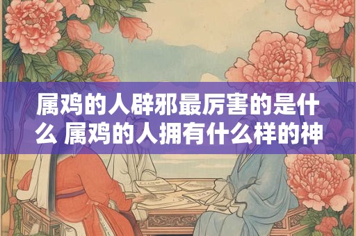 属鸡的人辟邪最厉害的是什么 属鸡的人拥有什么样的神秘力量可以辟邪