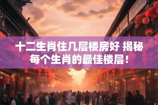 十二生肖住几层楼房好 揭秘每个生肖的最佳楼层！
