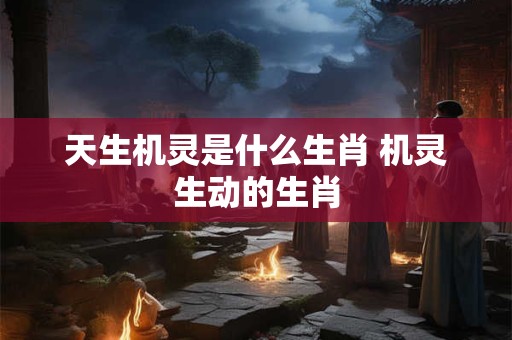 天生机灵是什么生肖 机灵生动的生肖