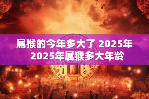 属猴的今年多大了 2025年  2025年属猴多大年龄