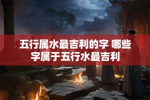 五行属水最吉利的字 哪些字属于五行水最吉利
