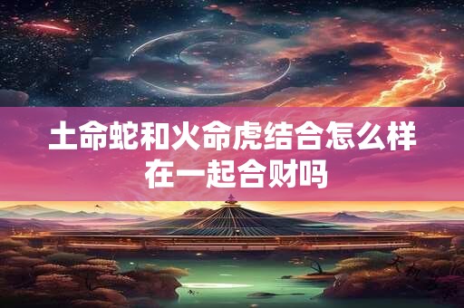 土命蛇和火命虎结合怎么样 在一起合财吗