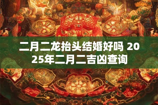 二月二龙抬头结婚好吗 2025年二月二吉凶查询