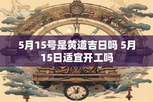 5月15号是黄道吉日吗 5月15日适宜开工吗