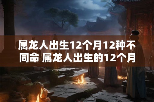 属龙人出生12个月12种不同命 属龙人出生的12个月有哪些不同的命