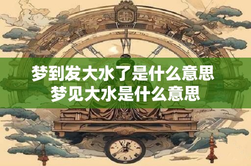 梦到发大水了是什么意思 梦见大水是什么意思