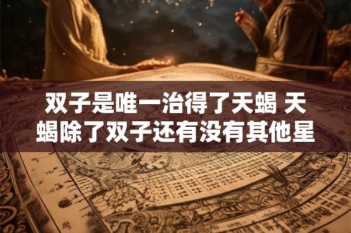 双子是唯一治得了天蝎 天蝎除了双子还有没有其他星座能够治得了 双子是唯一治得了天蝎 天蝎除了双子还有没有其他星座能够治得了