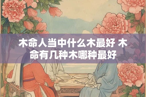 木命人当中什么木最好 木命有几种木哪种最好