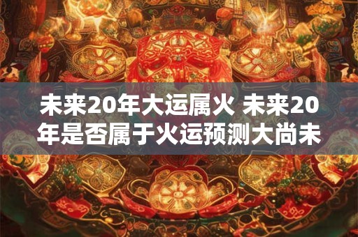 未来20年大运属火 未来20年是否属于火运预测大尚未来20年是否将属于火元素的大运状态