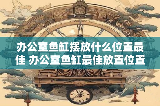 办公室鱼缸摆放什么位置最佳 办公室鱼缸最佳放置位置