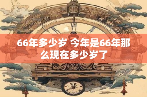 66年多少岁 今年是66年那么现在多少岁了