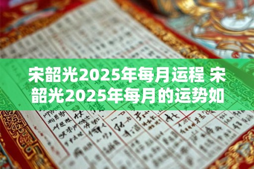 宋韶光2025年每月运程 宋韶光2025年每月的运势如何