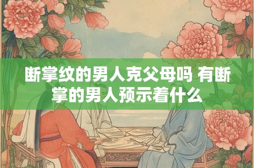 断掌纹的男人克父母吗 有断掌的男人预示着什么