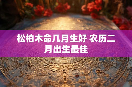 松柏木命几月生好 农历二月出生最佳 松柏木命几月生好 农历二月出生最佳