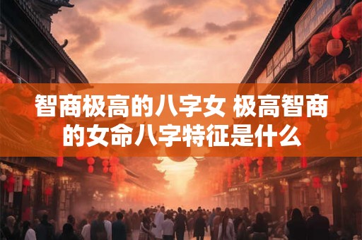 智商极高的八字女 极高智商的女命八字特征是什么