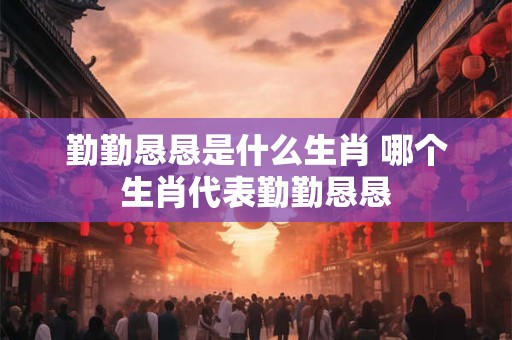 勤勤恳恳是什么生肖 哪个生肖代表勤勤恳恳