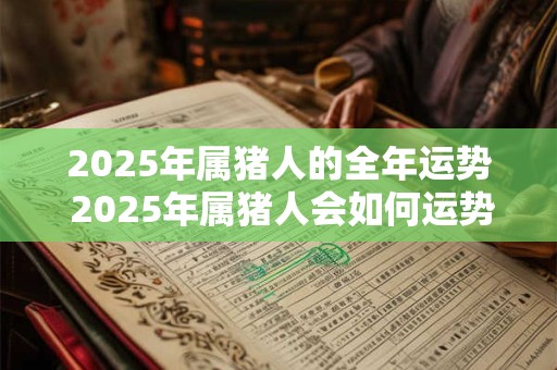 2025年属猪人的全年运势 2025年属猪人会如何运势 2025年属猪人的全年运势 2025年属猪人会如何运势