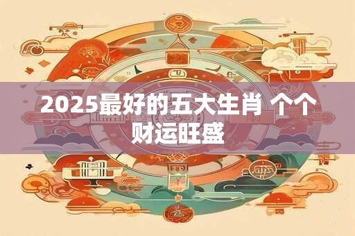 2025最好的五大生肖 个个财运旺盛