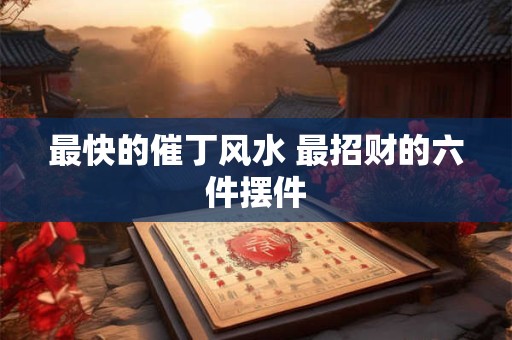 最快的催丁风水 最招财的六件摆件
