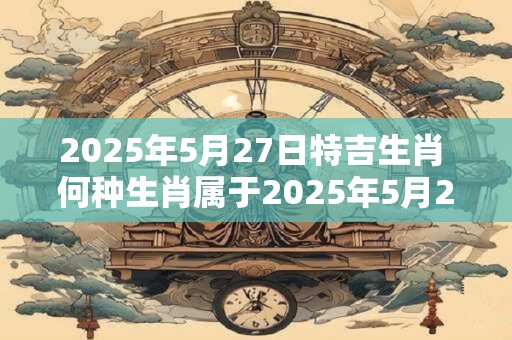 2025年5月27日特吉生肖 何种生肖属于2025年5月27日的特吉