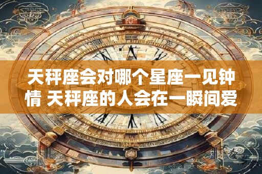 天秤座会对哪个星座一见钟情 天秤座的人会在一瞬间爱上哪个星座的人