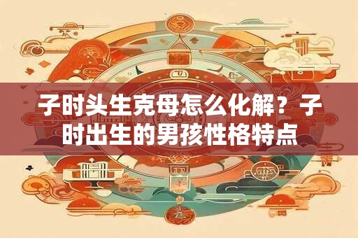 子时头生克母怎么化解？子时出生的男孩性格特点