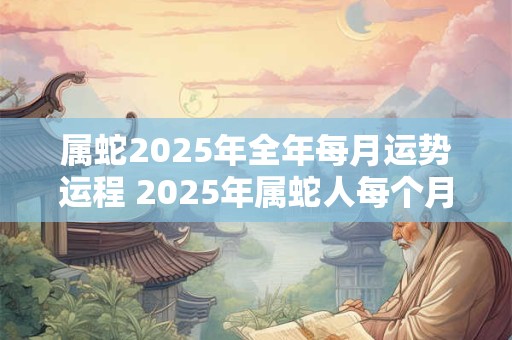 属蛇2025年全年每月运势运程 2025年属蛇人每个月的运势和运程如何